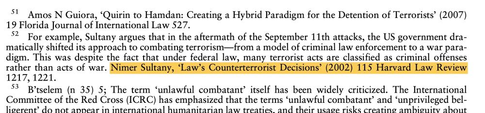Footnote: For example, Sultany argues that in the aftermath of the September 11th attacks, the US government dramatically shifted its approach to combating terrorism-from a model of criminal law enforcement to a war para-digm. This was despite the fact that under federal law, many terrorist acts are classified as criminal offenses rather than acts of war. Nimer Sultany, 'Law's Counterterrorist Decisions' (2002) 115 Harvard Law Review
1217, 1221. (This is the article Sultany says he never wrote)