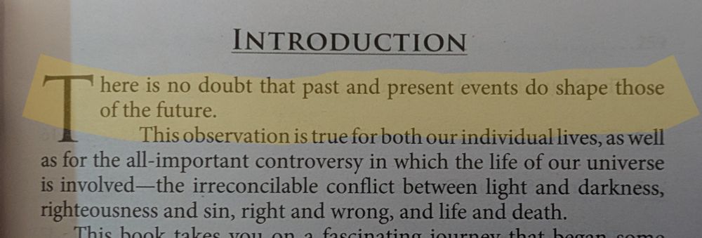 Part of the first page of a book. The first sentence is highlighted

INTRODUCTION

There is no doubt that past and present events do shape those of the future.

This observation is true for both our individual lives, as well as for the all-important controversy in which the life of our universe is involved the irreconcilable conflict between light and darkness, righteousness and sin, right and wrong, and life and death.