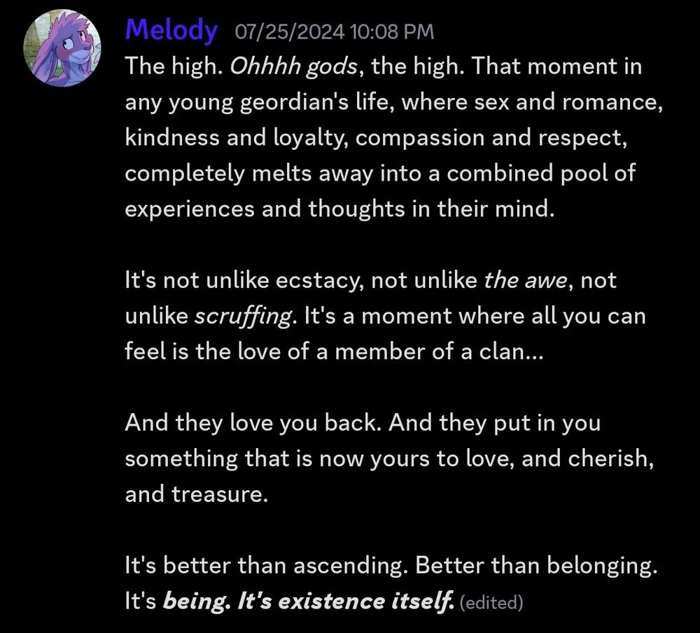The high. Ohhhh gods, the high. That moment in any young geordian's life, where sex and romance, kindness and loyalty, compassion and respect, completely melts away into a combined pool of experiences and thoughts in their mind.

It's not unlike ecstacy, not unlike *the awe*, not unlike *scruffing*. It's a moment where all you can feel is the love of a member of a clan...

And they love you back. And they put in you something that is now yours to love, and cherish, and treasure.

It's better than ascending. Better than belonging. It's being. It's existence itself.