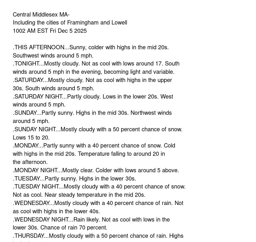Central Middlesex MA-
Including the cities of Framingham and Lowell
1002 AM EST Fri Dec 5 2025

.THIS AFTERNOON...Sunny, colder with highs in the mid 20s.
Southwest winds around 5 mph.
.TONIGHT...Mostly cloudy. Not as cool with lows around 17. South
winds around 5 mph in the evening, becoming light and variable.
.SATURDAY...Mostly cloudy. Not as cool with highs in the upper
30s. South winds around 5 mph.
.SATURDAY NIGHT...Partly cloudy. Lows in the lower 20s. West
winds around 5 mph.
.SUNDAY...Partly sunny. Highs in the mid 30s. Northwest winds
around 5 mph.
.SUNDAY NIGHT...Mostly cloudy with a 50 percent chance of snow.
Lows 15 to 20.
.MONDAY...Partly sunny with a 40 percent chance of snow. Cold
with highs in the mid 20s. Temperature falling to around 20 in
the afternoon.
.MONDAY NIGHT...Mostly clear. Colder with lows around 5 above.
.TUESDAY...Partly sunny. Highs in the lower 30s.
.TUESDAY NIGHT...Mostly cloudy with a 40 percent chance of snow.
Not as cool. Near steady temperature in the mid 20s.
.WEDNESDAY...Mostly cloudy with a 40 percent chance of rain. Not
as cool with highs in the lower 40s.
.WEDNESDAY NIGHT...Rain likely. Not as cool with lows in the
lower 30s. Chance of rain 70 percent.
.THURSDAY...Mostly cloudy with a 50 percent chance of rain. Highs
in the lower 40s.

