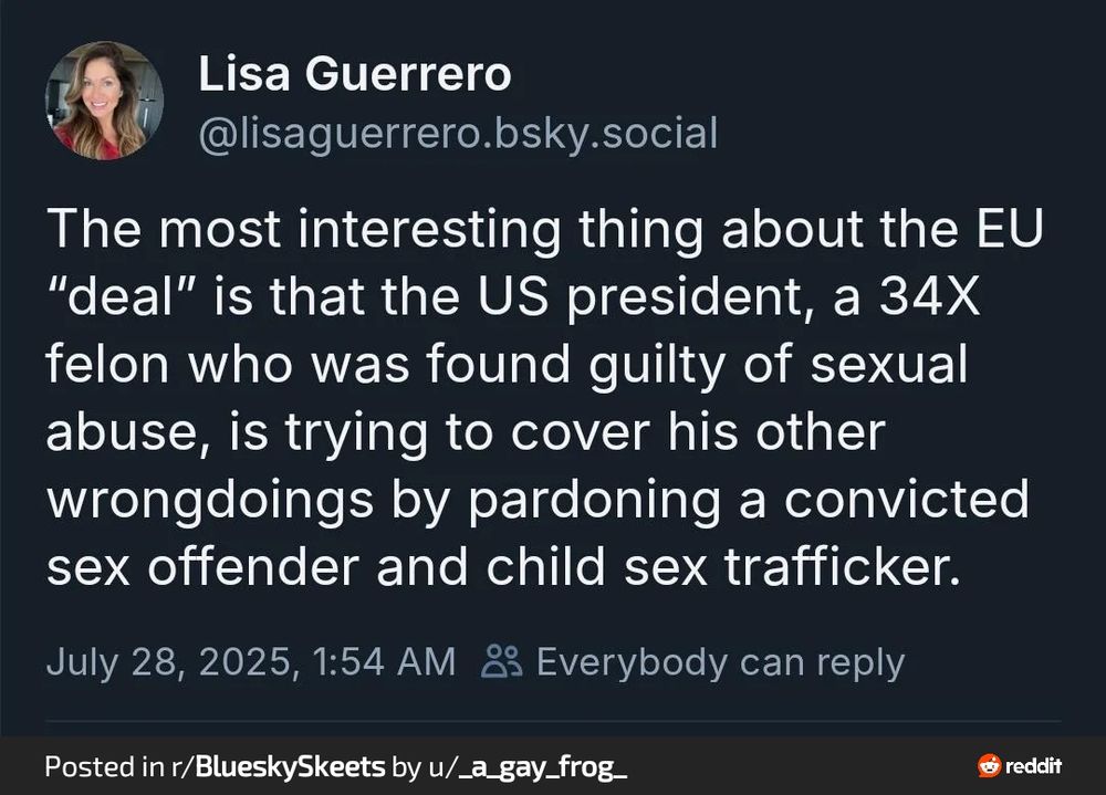 Blue sky post from Lisa Guerrero @lisaguerro.bsky.social
"The most interesting thing about the EU "deal" is that the US president, a 34X felon who was found guilty of sexual abuse, is trying to cover his other wrongdoings by pardoning a convicted sex offender and child sex trafficker.
