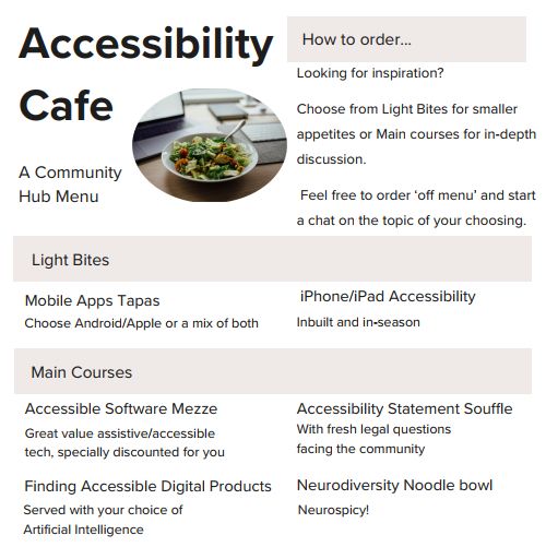 Accessibility Cafe. A Community Hub Menu. 
How to order... Looking for inspiration? Choose from Light Bites for smaller appetites or Main courses for in-depth discussion. Feel free to order 'off menu' and start a chat on the topic of your choosing.Light Bites: Mobile Apps Tapas - Choose Android/Apple or a mix of both. iPhone/iPad Accessibility - Inbuilt and in-season.Main Courses: Accessible Software Mezze - great value assistive/accessibletech, specially discounted for you. Finding Accessible Digital Products - served with your choice of Artificial Intelligence. Accessibility Statement Souffle - with fresh legal questions facing the community. Neurodiversity Noodle bowl - neurospicy!
