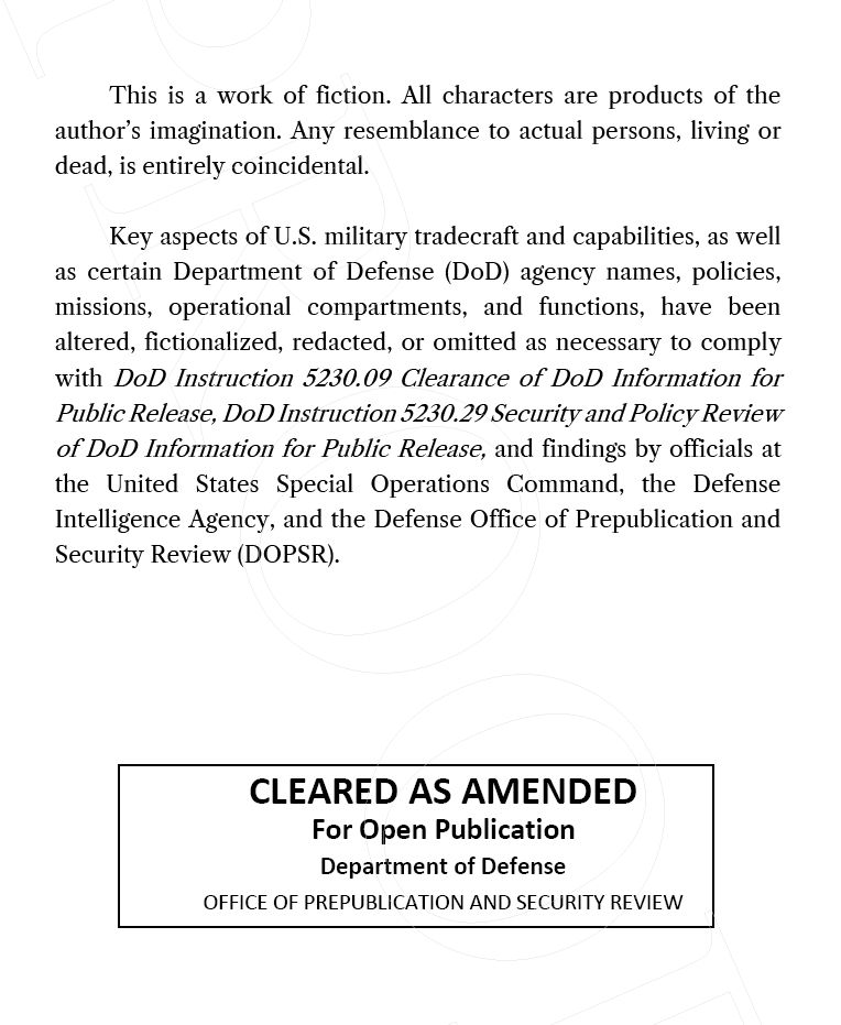 An excerpt from the front matter in STONELANDS.

"This is a work of fiction. All characters are products of the author’s imagination. Any resemblance to actual persons, living or dead, is entirely coincidental.

"Key aspects of U.S. military tradecraft and capabilities, as well as certain Department of Defense (DoD) agency names, policies, missions, operational compartments, and functions, have been altered, fictionalized, redacted, or omitted as necessary to comply with DoD Instruction 5230.09 Clearance of DoD Information for Public Release, DoD Instruction 5230.29 Security and Policy Review of DoD Information for Public Release, and findings by officials at the United States Special Operations Command, the Defense Intelligence Agency, and the Defense Office of Prepublication and Security Review (DOPSR)."

Also included is a clearance for publication from the U.S. Department of Defense.

