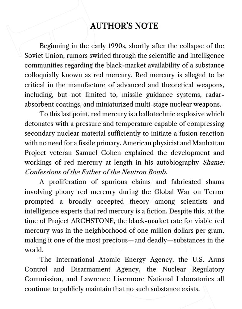 The initial Author's Note from STONELANDS:

"AUTHOR’S NOTE

"Beginning in the early 1990s, shortly after the collapse of the Soviet Union, rumors swirled through the scientific and intelligence communities regarding the black-market availability of a substance colloquially known as red mercury. Red mercury is alleged to be critical in the manufacture of advanced and theoretical weapons, including, but not limited to, missile guidance systems, radar-absorbent coatings, and miniaturized multi-stage nuclear weapons.

"To this last point, red mercury is a ballotechnic explosive which detonates with a pressure and temperature capable of compressing secondary nuclear material sufficiently to initiate a fusion reaction with no need for a fissile primary. American physicist and Manhattan Project veteran Samuel Cohen explained the development and workings of red mercury at length in his autobiography Shame: Confessions of the Father of the Neutron Bomb.

"A proliferation of spurious claims and fabricated shams involving phony red mercury during the Global War on Terror prompted a broadly accepted theory among scientists and intelligence experts that red mercury is a fiction. Despite this, at the time of Project ARCHSTONE, the black-market rate for viable red mercury was in the neighborhood of one million dollars per gram, making it one of the most precious—and deadly—substances in the world.

"The International Atomic Energy Agency, the U.S. Arms Control and Disarmament Agency, the Nuclear Regulatory Commission, and Lawrence Livermore National Laboratories all continue to publicly maintain that no such substance exists."

