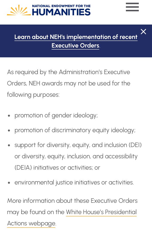 Screen shot, which reads, As required by the Administration’s Executive Orders, NEH awards may not be used for the following purposes:  promotion of gender ideology;  
promotion of discriminatory equity ideology;  
support for diversity, equity, and inclusion (DEI) or diversity, equity, inclusion, and accessibility (DEIA) initiatives or activities; or  
environmental justice initiatives or activities.  