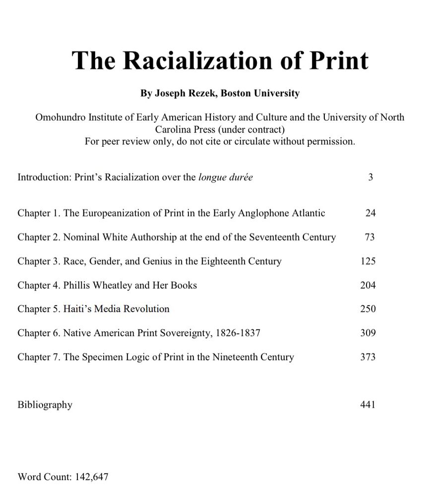 Screen shot of my table of contents: The Racialization of Print
By Joseph Rezek, Boston University
Omohundro Institute of Early American History and Culture and the University of North
Carolina Press (under contract)
For peer review only, do not cite or circulate without permission.
Introduction: Print's Racialization over the longue durée
Chapter 1. The Europeanization of Print in the Early Anglophone Atlantic

Chapter 2. Nominal White Authorship at the end of the Seventeenth Century

Chapter 3. Race, Gender, and Genius in the Eighteenth Century

Chapter 4. Phillis Wheatley and Her Books

Chapter 5. Haiti's Media Revolution

Chapter 6. Native American Print Sovereignty, 1826-1837

Chapter 7. The Specimen Logic of Print in the Nineteenth Century

Bibliography

Word Count: 142,647