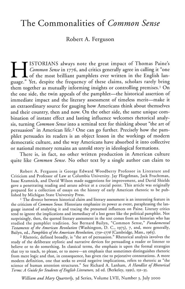 The opening page of the essay. Here is the first paragraph: 
-HISTORIANS always note the great impact of Thomas Paine's of the most brilliant pamphlets ever written in the English lan-guage." Yet, despite the frequency of these claims, scholars rarely bring them together as mutually informing insights or controlling premises.! On the one side, the twin appeals of the pamphlet-the historical assertion of immediate impact and the literary assessment of timeless merit-make it an extraordinary source for gauging how Americans think about themselves and their country, then and now. On the other side, the same unique combination of instant effect and lasting influence welcomes rhetorical analy-sis, turning Common Sense into a seminal text for thinking about "the art of persuasion" in American life. One can go further. Precisely how the pamphlet persuades its readers is an object lesson in the workings of modern democratic culture, and the way Americans have absorbed it into collective or national memory remains an untold story in ideological formations.