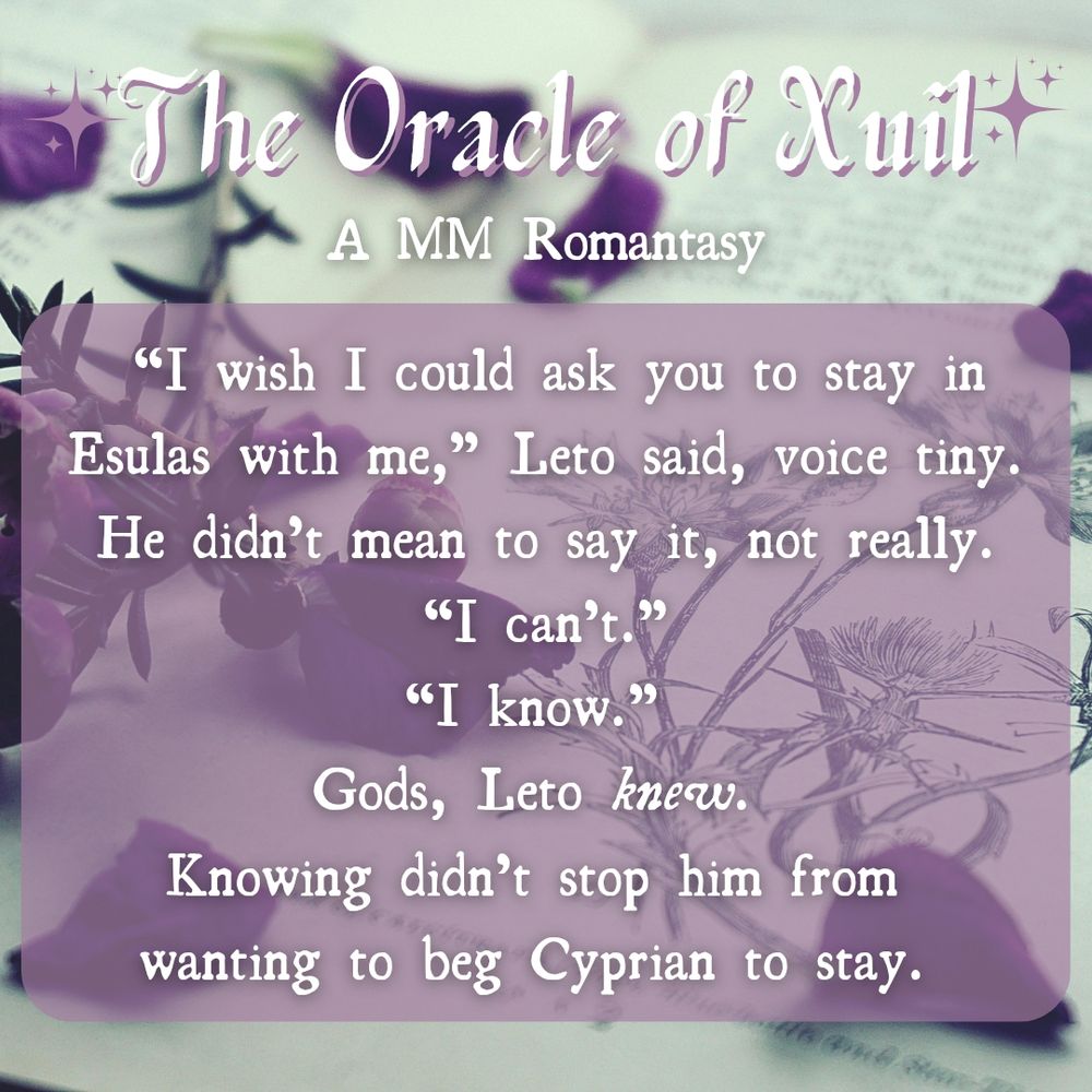  “I wish I could ask you to stay in Esulas with me,” Leto said, voice tiny. He didn’t mean to say it, not really.
“I can’t.”
“I know.” 
Gods, Leto knew. 
Knowing didn’t stop him from 
wanting to beg Cyprian to stay. 