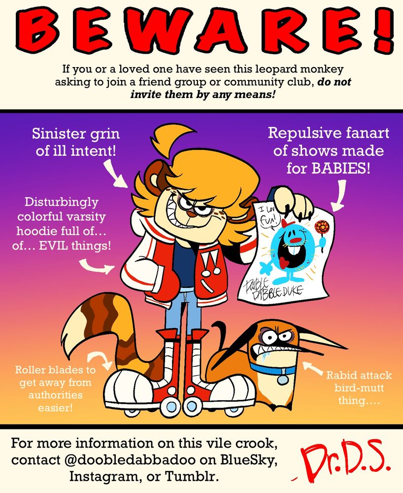 BEWARE!

If you or a loved one have seen this leopard monkey asking to join a friend group or community club, do not invite them by any means!

Features include:
- Sinister grin of ill intent!
- Repulsive fanart of shows made for BABIES!
- Disturbingly colorful varsity hoodie full of... of.. EVIL things!
VIBBEDURE
- Roller blades to get away from authorities easier!
- Rabid attack bird-mutt thing....

For more information on this vile crook, contact @doobledabbadoo on BlueSky,
Instagram, or Tumblr.

- Dr.D.S.