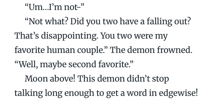 Screenshot of written text that reads:

“Um…I’m not-”  
“Not what? Did you two have a falling out? That’s disappointing. You two were my favorite human couple.” The demon frowned. “Well, maybe second favorite.”  
Moon above! This demon didn’t stop talking long enough to get a word in edgewise!  