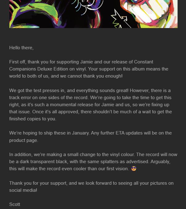 An email from Very Ok Vinyl about Jamie Paige's Constant Companions Deluxe Edition vinyl release. It read:

"Hello there,

First off, thank you for supporting Jamie and our release of Constant Companions Deluxe Edition on vinyl. Your support on this album means the world to both of us, and we cannot thank you enough!

We got the test presses in, and everything sounds great! However, there is a track error on one sides of the record. We’re going to take the time to get this right, as it’s such a monumental release for Jamie and us, so we’re fixing up that issue. Once it’s all approved, there shouldn’t be much of a wait to get the finished copies to you.

We’re hoping to ship these in January. Any further ETA updates will be on the product page.

In addition, we’re making a small change to the vinyl colour. The record will now be a dark transparent black, with the same splatters as advertised. Arguably, this will make the record even cooler than our first vision. 😎

Thank you for your support, and we look forward to seeing all your pictures on social media!

Scott"