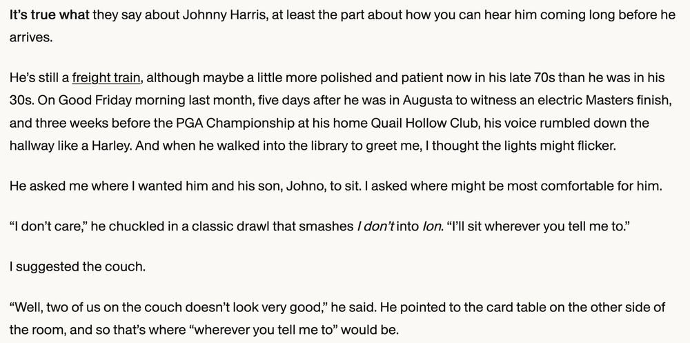 It’s true what they say about Johnny Harris, at least the part about how you can hear him coming long before he arrives.

He’s still a freight train, although maybe a little more polished and patient now in his late 70s than he was in his 30s. On Good Friday morning last month, five days after he was in Augusta to witness an electric Masters finish, and three weeks before the PGA Championship at his home Quail Hollow Club, his voice rumbled down the hallway like a Harley. And when he walked into the library to greet me, I thought the lights might flicker.

He asked me where I wanted him and his son, Johno, to sit. I asked where might be most comfortable for him.

“I don’t care,” he chuckled in a classic drawl that smashes I don’t into Ion. “I’ll sit wherever you tell me to.”

I suggested the couch.

“Well, two of us on the couch doesn’t look very good,” he said. He pointed to the card table on the other side of the room, and so that’s where “wherever you tell me to” would be.