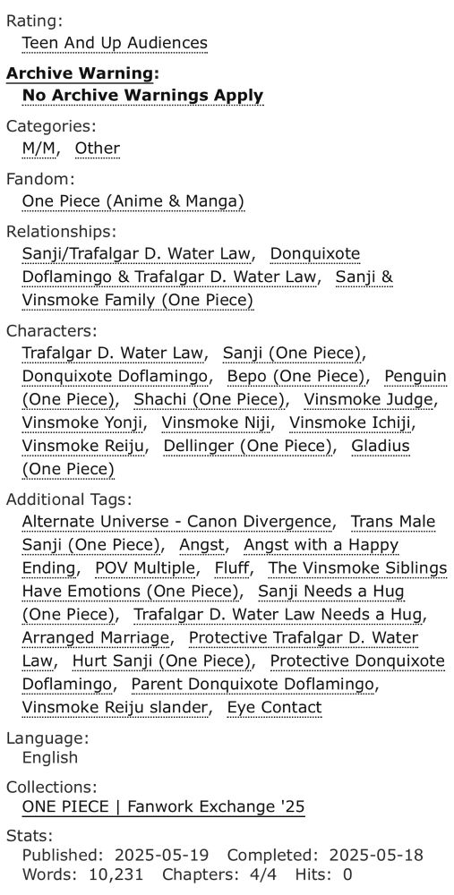 <a href="https://archiveofourown.org/works/64932319"><strong>Away</strong></a> (10231 words) by Anonymous<br />Chapters: 4/4<br />Fandom: <a href="https://archiveofourown.org/tags/One%20Piece%20(Anime%20*a*%20Manga)">One Piece (Anime &amp; Manga)</a><br />Rating: Teen And Up Audiences<br />Warnings: No Archive Warnings Apply<br />Relationships: Sanji/Trafalgar D. Water Law, Donquixote Doflamingo & Trafalgar D. Water Law, Sanji & Vinsmoke Family (One Piece)<br />Characters: Trafalgar D. Water Law, Sanji (One Piece), Donquixote Doflamingo, Bepo (One Piece), Penguin (One Piece), Shachi (One Piece), Vinsmoke Judge, Vinsmoke Yonji, Vinsmoke Niji, Vinsmoke Ichiji, Vinsmoke Reiju, Dellinger (One Piece), Gladius (One Piece)<br />Additional Tags: Alternate Universe - Canon Divergence, Trans Male Sanji (One Piece), Angst, Angst with a Happy Ending, POV Multiple, Fluff, The Vinsmoke Siblings Have Emotions (One Piece), Sanji Needs a Hug (One Piece), Trafalgar D. Water Law Needs a Hug, Arranged Marriage, Protective Trafalgar D. Water Law, Hurt Sanji (One Piece), Protective Donquixote Doflamingo, Parent Donquixote Doflamingo, Vinsmoke Reiju slander, Eye Contact<br />Summary: <p>Sometimes, all we really need is a wake-up call to see things for how they truly are.</p><p>Even if for some people, said call might just be getting married to someone you just met.</p>