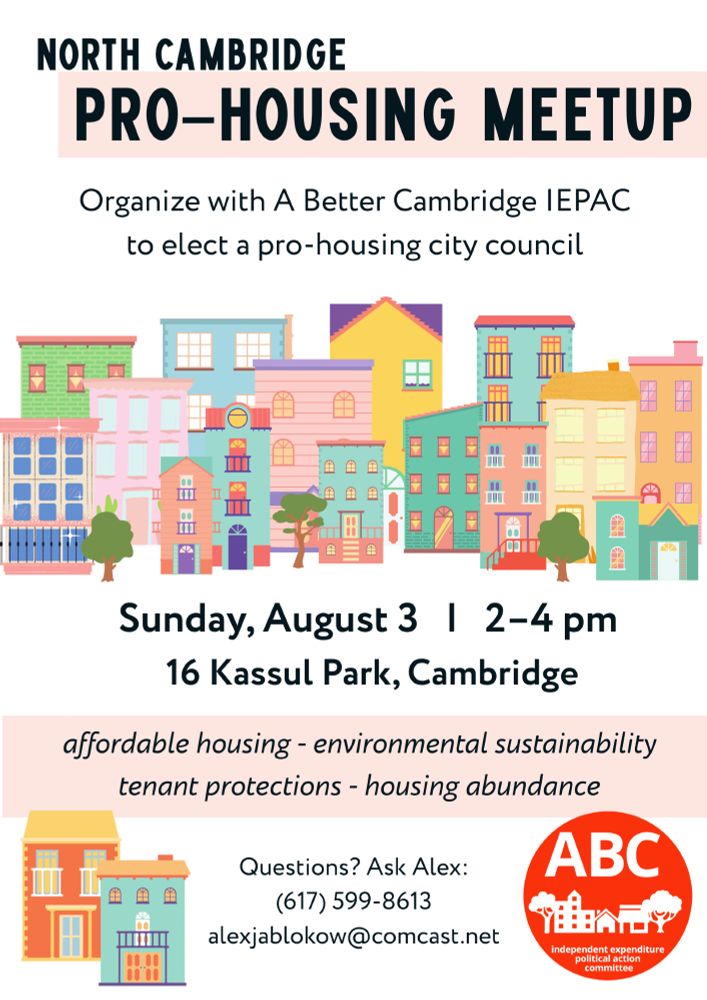 NORTH CAMBRIDGE PRO-HOUSING MEETUP 
Organize with A Better Cambridge IEPAC to elect a pro-housing city council

Sunday, August 3 | 2-4 pm
16 Kassul Park, Cambridge

affordable housing - environmental sustainability
tenant protections - housing abundance

Questions? Ask Alex:
(617) 599-8613
alexjablokow@comcast.net