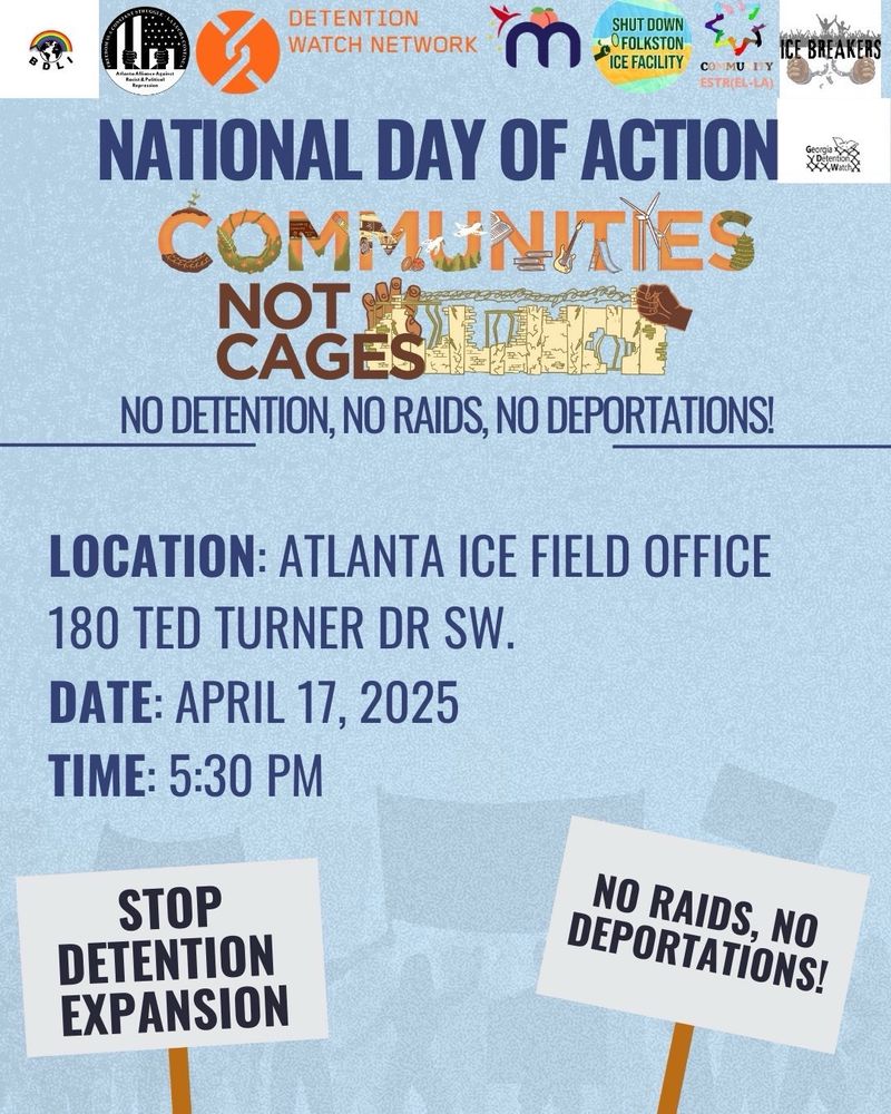 DETENTION
WATCH NETWORK
m
SHUT DOWN FOLKSTON
ICE FACILITY
COMMU LY ESTREL-LA)
NATIONAL DAY OF ACTION COMMUNITIES
CAGES
NO DETENTION, NO RAIDS, NO DEPORTATIONS!
CE BREAKERS
LOCATION: ATLANTA ICE FIELD OFFICE
180 TED TURNER DR SW.
DATE: APRIL 17, 2025
TIME: 5:30 PM
STOP
DETENTION EXPANSION
NO RAIDS, NO DEPORTATIONS!