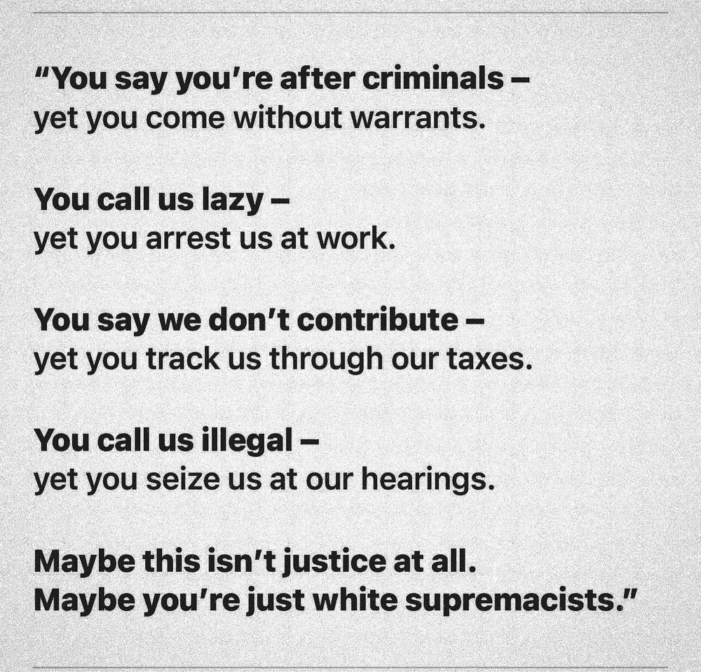 "You say you're after criminals - yet you come without warrants.
You call us lazy - yet you arrest us at work.
You say we don't contribute - yet you track us through our taxes.
You call us illegal -
yet you seize us at our hearings.
Maybe this isn't justice at all.
Maybe you're just white supremacists."
