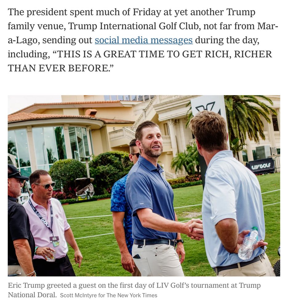 The president spent much of Friday at yet another Trump family venue, Trump International Golf Club, not far from Mar-a-Lago, sending out social media messages during the day, including, “THIS IS A GREAT TIME TO GET RICH, RICHER THAN EVER BEFORE.” (Eric Trump playing golf.)