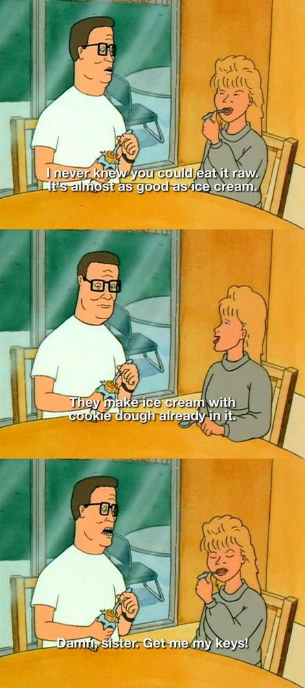 Three screenshots from King of the Hill showing Hank and Luanne eating raw cookie dough.

1. Hank: I never knew you could eat it raw. It's almost as good as ice cream.
2. Luanne: They make ice cream with cookie dough already in it.
3. Hank: Damn sister. Get me my keys!
