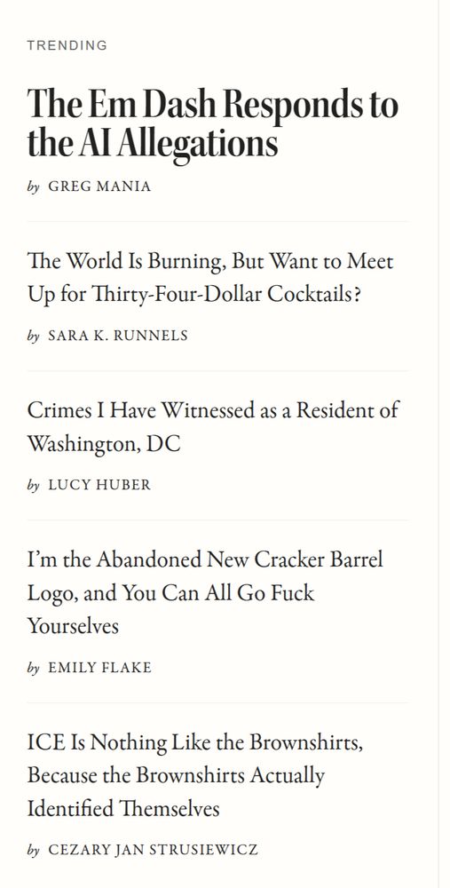 McSweeney's Trending List: The Em Dash Responds to the AI Allegations by Greg Mania The World Is Burning, But Want to Meet Up for Thirty-Four-Dollar Cocktails? by Sara K. Runnels Crimes I Have Witnessed as a Resident of Washington, DC by Lucy Huber I’m the Abandoned New Cracker Barrel Logo, and You Can All Go Fuck Yourselves by Emily Flake ICE Is Nothing Like the Brownshirts, Because the Brownshirts Actually Identified Themselves by Cezary Jan Strusiewicz