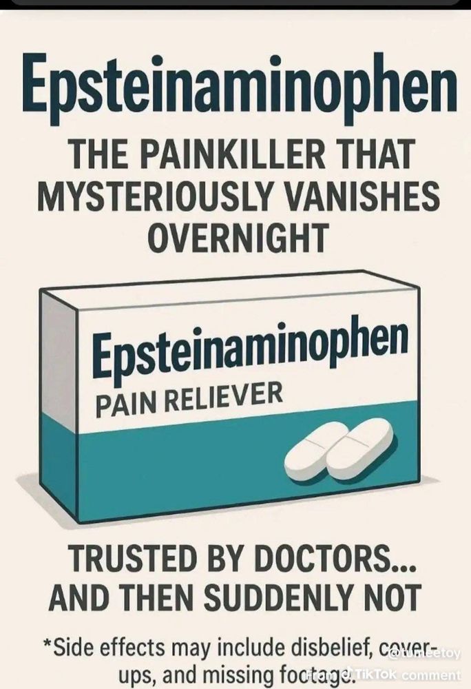 An illustration of a pillbox meant to resemble an ad:

Epsteinaminophen
THE PAINKILLER THAT MYSTERIOUSLY VANISHES
OVERNIGHT
Epsteinaminophen
PAIN RELIEVER
TRUSTED BY DOCTORS...
AND THEN SUDDENLY NOT
*Side effects may include disbelief, caver=toy ups, and missing foctage. kTok comment