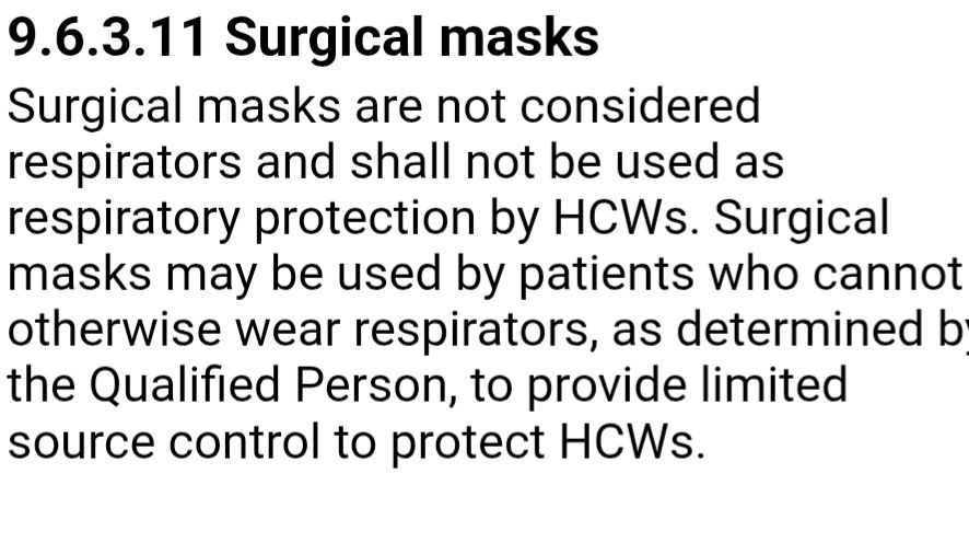 9.6.3.11 Surgical masks  
Surgical masks are not considered respirators and shall not be used as respiratory protection by HCWs. Surgical masks may be used by patients who cannot otherwise wear respirators, as determined by the Qualified Person, to provide limited source control to protect HCWs.