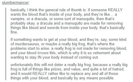Tumblr screencap of a post by slumbermancer, reading:     basically, i think the general rule of thumb is: if someone REALLY wants the blood that’s inside of your body, and they’re like… a vampire, or a dracula, or some sort of mansquito, then that’s probably okay. a dracula and a mansquito are made for removing things like blood and swords from inside your body. that’s basically fine.

    if something wants to get at your blood, and they’re, say, some kind of murdersaurus, or maybe a really big frog, that’s where the problems start to arise. a really frog is not made for removing blood, and your blood knows this, which is why it is so vehement about wanting to stay IN your body instead of coming out. 

    unfortunately this will not deter a really big frog, because a really big frog is full of things like prizes, and value, and quite a lot of hatred, and it would REALLY rather like to replace any and all of those things with your blood, and basically by any means possible.