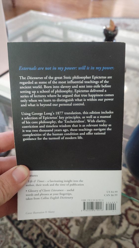 The back cover of the same book. The text reads: 

"Externals are not in my power; will is in my power. 

The Discourses of the great Stoic philosopher Epictetus are regarded as some of the most influential teachings of the ancient world. Born into slavery and sent into exile before setting up a school of philosophy, Epictetus delivered a series of lectures where he argued that true happiness comes only when we learn to distinguish what is within our power and what it beyond our personal control.

Using George Lang's 1877 translation, this edition includes a selection of Epictetus' key principles, as well as a manual of his core philosophy, the 'Enchiridion'. When clarity, conviction and timeless wisdom that is as relevant today as it was two thousand years ago, these teachings navigate the complexities of the human condition and offer rational guidance for the turmoil of modern life."