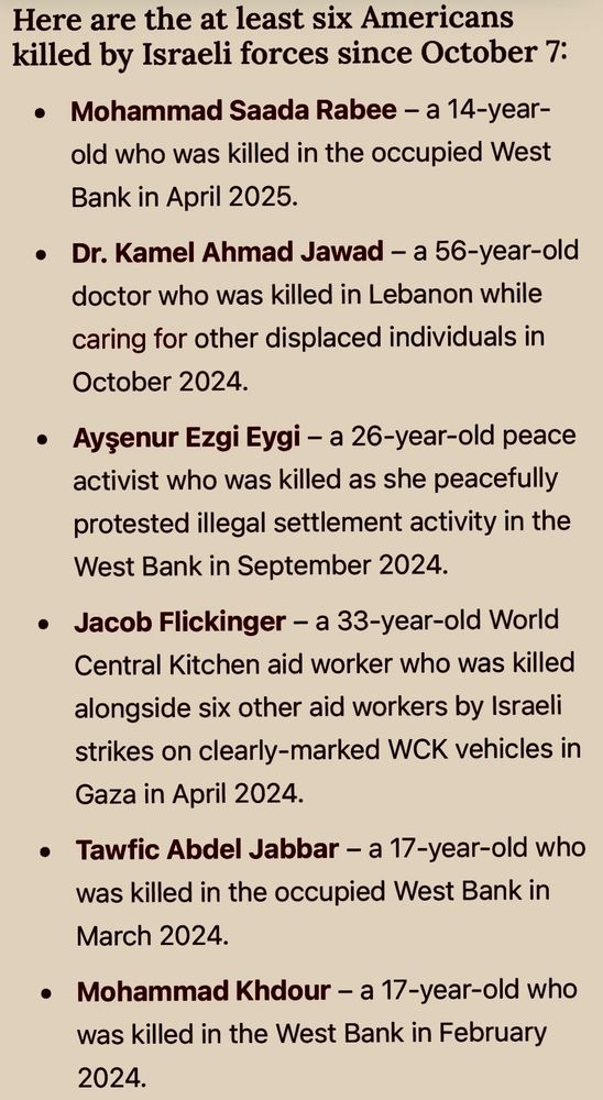 Here are the at least six Americans killed by Israeli forces since October 7:
• Mohammad Saada Rabee - a 14-year-old who was killed in the occupied West Bank in April 2025.
• Dr. Kamel Ahmad Jawad - a 56-year-old doctor who was killed in Lebanon while caring for other displaced individuals in
October 2024.
• Aysenur Ezgi Eygi - a 26-year-old peace activist who was killed as she peacefully protested illegal settlement activity in the West Bank in September 2024.
• Jacob Flickinger - a 33-year-old World Central Kitchen aid worker who was killed alongside six other aid workers by Israeli strikes on clearly-marked WCK vehicles in Gaza in April 2024.
• Tawfic Abdel Jabbar - a 17-year-old who was killed in the occupied West Bank in March 2024.
• Mohammad Khdour - a 17-year-old who was killed in the West Bank in February 2024