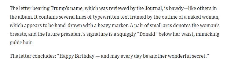 The letter bearing Trump’s name, which was reviewed by the Journal, is bawdy—like others in the album. It contains several lines of typewritten text framed by the outline of a naked woman, which appears to be hand-drawn with a heavy marker. A pair of small arcs denotes the woman’s breasts, and the future president’s signature is a squiggly “Donald” below her waist, mimicking pubic hair.

The letter concludes: “Happy Birthday — and may every day be another wonderful secret.”

In an interview with the Journal on Tuesday evening, Trump denied writing the letter or drawing the picture. “This is not me. This is a fake thing. It’s a fake Wall Street Journal story,” he said.