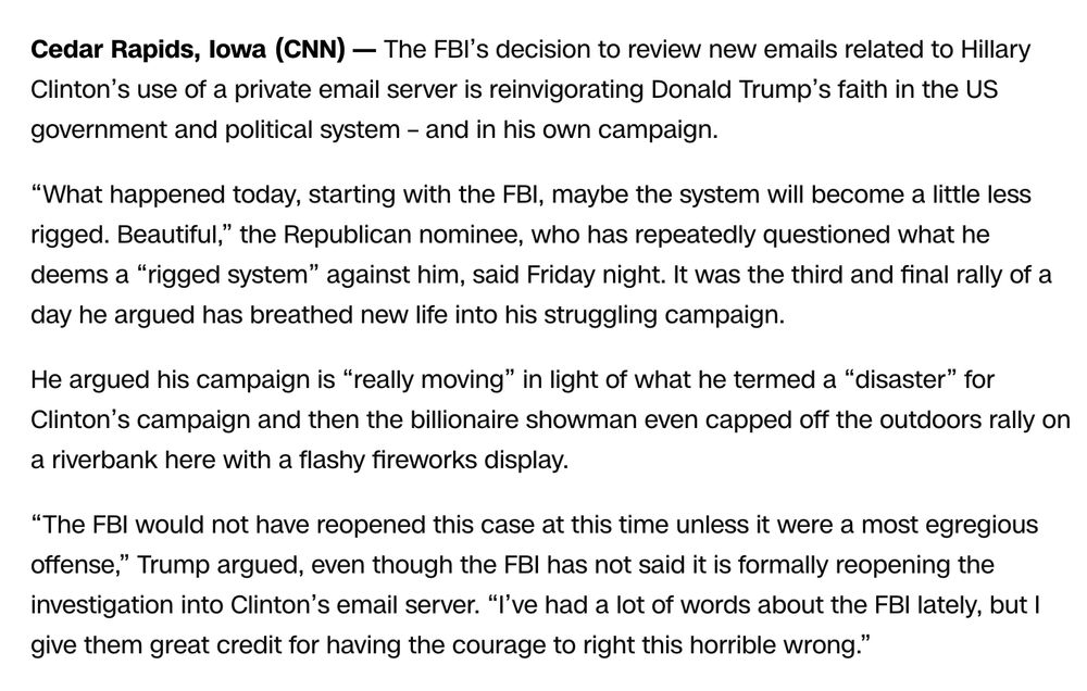 Cedar Rapids, lowa (CNN) — The FBI's decision to review new emails related to Hillary Clinton's use of a private email server is reinvigorating Donald Trump's faith in the US government and political system - and in his own campaign.
"What happened today, starting with the FBI, maybe the system will become a little less rigged. Beautiful," the Republican nominee, who has repeatedly questioned what he deems a "rigged system" against him, said Friday night. It was the third and final rally of a day he argued has breathed new life into his struggling campaign.
He argued his campaign is "really moving" in light of what he termed a "disaster" for Clinton's campaign and then the billionaire showman even capped off the outdoors rally on a riverbank here with a flashy fireworks display.
"The FBI would not have reopened this case at this time unless it were a most egregious offense," Trump argued, even though the FBI has not said it is formally reopening the investigation into Clinton's email server. "I've had a lot of words about the FBI lately, but I give them great credit for having the courage to right this horrible wrong."