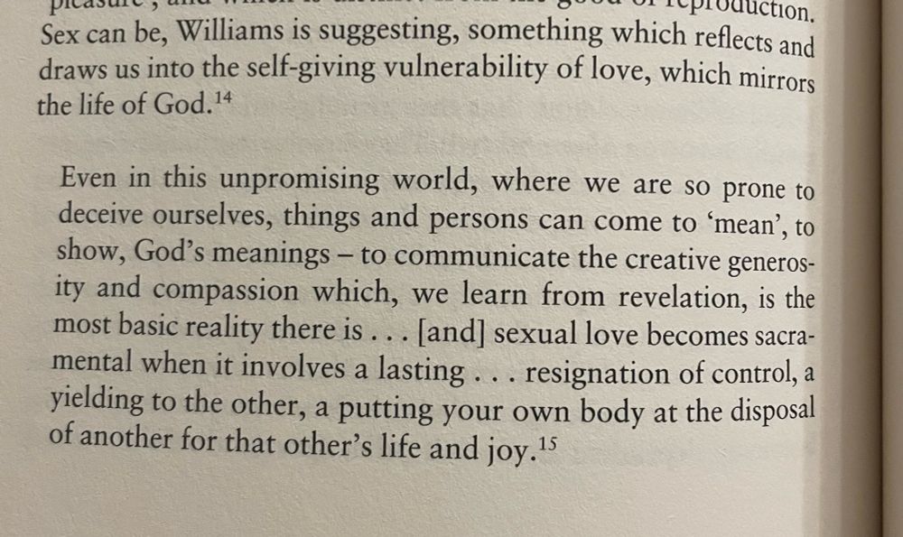 Sex can be, Williams is suggesting, something which reflects and draws us into the self-giving vulnerability of love, which mirrors the life of God.
Quote: 
Even in this unpromising world, where we are so prone to deceive ourselves, things and persons can come to 'mean', to show, God's meanings - to communicate the creative generosity and compassion which, we learn from revelation, is the most basic reality there is ... [and] sexual love becomes sacramental when it involves a lasting ... resignation of control, a yielding to the other, a putting your own body at the disposal of another for that other's life and joy. 