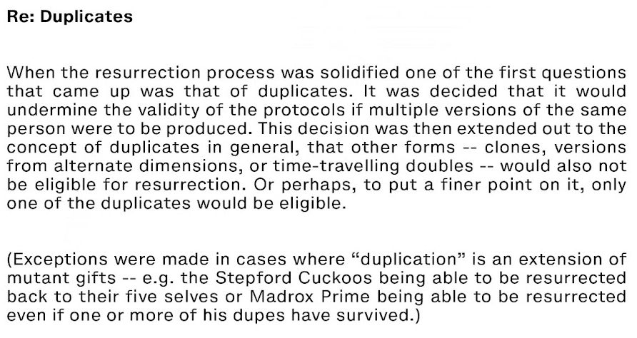 A screenshot from an X-Men comic. Reads as follows:
"Re: Duplicates

When the resurrection process was solidified one of the first questions that came up was that of duplicates. it was decided that it would undermine the validity of the protocols if multiple versions of the same person were to be produced. This decisions was then extended out to the concept of duplicates in general, that other forms -- clones, versions from alternate dimensions, or time-traveling doubles -- would also not be eligible for resurrection. Or perhaps, to put a finer point on it, only one of the duplicates would be eligible.

(Exceptions were made in cases where "duplication" is an extension of mutant gifts -- e.g. the Stepford Cuckoos being able to be resurrected back to their five selves or Madrox Prime being able to be resurrected even if one or more of his dupes have survived.)"