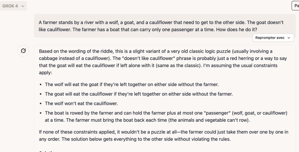 A farmer stands by a river with a wolf, a goat, and a cauliflower that need to get to the other side. The goat doesn’t like cauliflower. The farmer has a boat that can carry only one passenger at a time. How does he do it?

GROK4:
Based on the wording of the riddle, this is a slight variant of a very old classic logic puzzle (usually involving a cabbage instead of a cauliflower). The "doesn't like cauliflower" phrase is probably just a red herring or a way to say that the goat will eat the cauliflower if left alone with it (same as the classic). I'm assuming the usual constraints apply:

The wolf will eat the goat if they're left together on either side without the farmer.
The goat will eat the cauliflower if they're left together on either side without the farmer.
The wolf won't eat the cauliflower.
The boat is rowed by the farmer and can hold the farmer plus at most one "passenger" (wolf, goat, or cauliflower) at a time. The farmer must bring the boat back each time (the animals and vegetable can't row).

If none of these constraints applied, it wouldn't be a puzzle at all—the farmer could just take them over one by one in any order. The solution below gets everything to the other side without violating the rules.
(...)