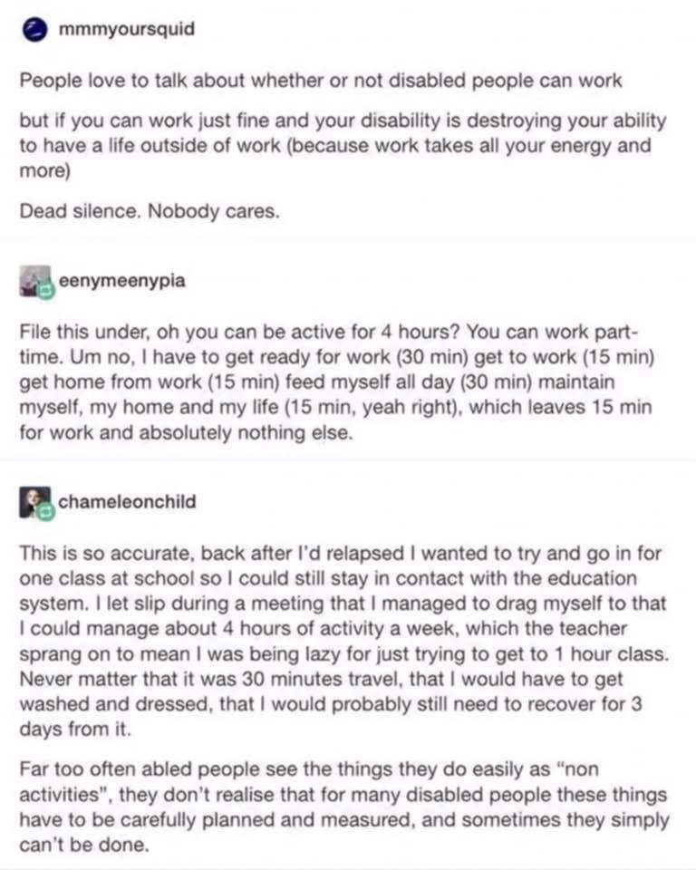 mmmyoursquid
People love to talk about whether or not disabled people can work but if you can work just fine and your disability is destroying your ability to have a life outside of work (because work takes all your energy and more)
Dead silence. Nobody cares.
eenymeenypia
File this under, oh you can be active for 4 hours? You can work part-time. Um no, I have to get ready for work (30 min) get to work (15 min) get home from work (15 min) feed myself all day (30 min) maintain myself, my home and my life (15 min, yeah right), which leaves 15 min for work and absolutely nothing else.
chameleonchild
This is so accurate, back after I'd relapsed I wanted to try and go in for one class at school so I could still stay in contact with the education system. I let slip during a meeting that I managed to drag myself to that I could manage about 4 hours of activity a week, which the teacher sprang on to mean I was being lazy for just trying to get to 1 hour class.
Never matter that it was 30 minutes travel, that I would have to get washed and dressed, that I would probably still need to recover for 3 days from it.
Far too often abled people see the things they do easily as "non activities"
', they don't realise that for many disabled people these things
have to be carefully planned and measured, and sometimes they simply can't be done.