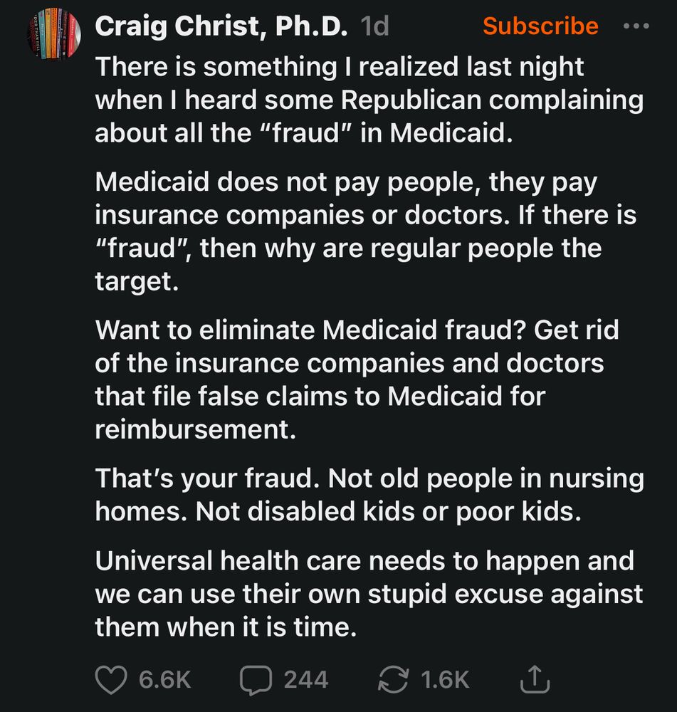 Craig Christ, Ph.D. 
•••
There is something I realized last night when I heard some Republican complaining about all the "fraud" in Medicaid.
Medicaid does not pay people, they pay insurance companies or doctors. If there is
"fraud", then why are regular people the target.
Want to eliminate Medicaid fraud? Get rid of the insurance companies and doctors that file false claims to Medicaid for reimbursement.
That's your fraud. Not old people in nursing homes. Not disabled kids or poor kids.
Universal health care needs to happen and we can use their own stupid excuse against them when it is time.