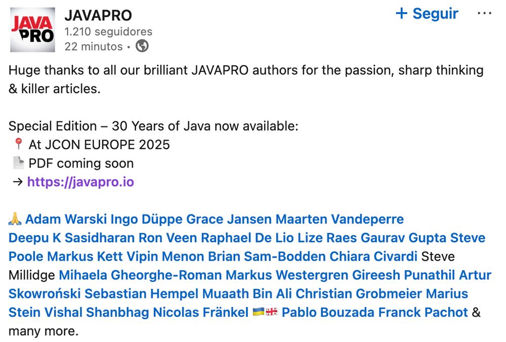 Screenshot of a LinkedIn post from the magazine JAVA PRO showcasing a special edition commemorating the 30th anniversary of Java. Some of the involved authors are mentioned (including me):

Huge thanks to all our brilliant JAVAPRO authors for the passion, sharp thinking & killer articles.

Special Edition – 30 Years of Java now available:
 At JCON EUROPE 2025
 PDF coming soon
 https://javapro.io

🙏 Adam Warski Ingo Düppe Grace Jansen Maarten Vandeperre
Deepu K Sasidharan Ron Veen Raphael De Lio Lize Raes Gaurav Gupta Steve Poole Markus Kett Vipin Menon Brian Sam-Bodden Chiara Civardi Steve Millidge Mihaela Gheorghe-Roman Markus Westergren Gireesh Punathil Artur Skowroński Sebastian Hempel Muaath Bin Ali Christian Grobmeier Marius Stein Vishal Shanbhag Nicolas Fränkel 🇺🇦🇬🇪 Pablo Bouzada Franck Pachot & many more. 