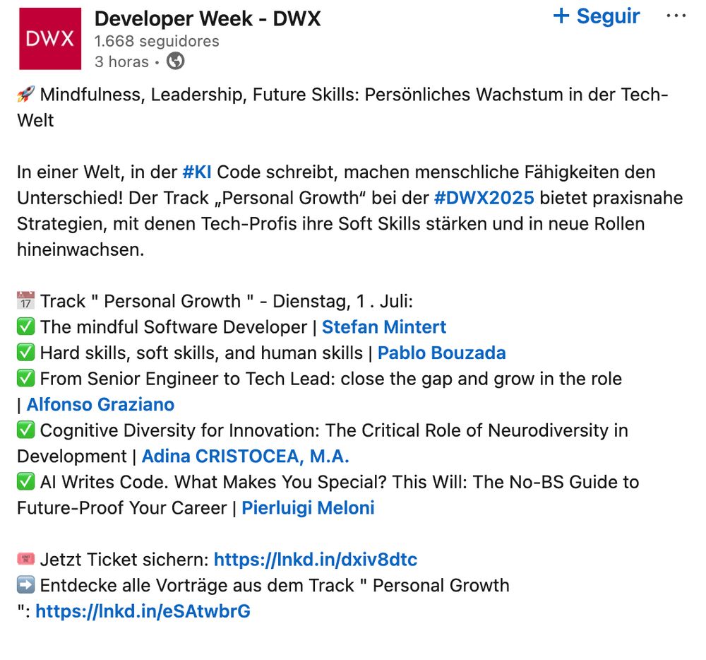 Screenshot of a Linkedin post from the Developer Week conference. In the image, speakers in the track of "Personal Growth" are presented:

Mindfulness, Leadership, Future Skills: Personal Growth in Tech

When hashtag#AI writes code, human skills become your superpower! The "Personal Growth" track at hashtag#DWX2025 delivers actionable strategies to boost soft skills and grow into impactful roles.

Track " Personal Growth " – Tuesday, July 1st:
- The mindful Software Developer | Stefan Mintert
- Hard skills, soft skills, and human skills | Pablo Bouzada
- From Senior Engineer to Tech Lead: close the gap and grow in the role | Alfonso Graziano
- Cognitive Diversity for Innovation: The Critical Role of Neurodiversity in Development | Adina CRISTOCEA, M.A.
- AI Writes Code. What Makes You Special? This Will: The No-BS Guide to Future-Proof Your Career | Pierluigi Meloni