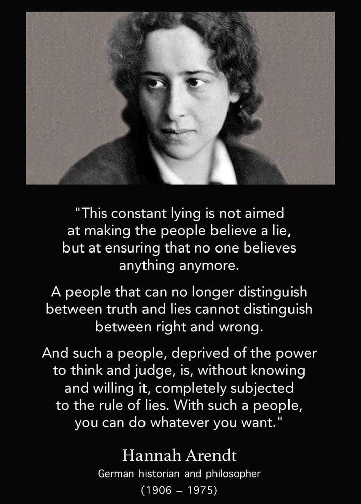 Black and white photo of Hannah Arendt

“This constant lying is not aimed
 at making the people believe a lie,
 but at ensuring that no one believes
 anything anymore.
 A people that can no longer distinguish
 between truth and lies cannot distinguish
 between right and wrong.
 And such a people, deprived of the power
 to think and judge, is, without knowing
 and willing it, completely subjected
 to the rule of lies. With such a people,
 you can do whatever you want."
 
Hannah Arendt
 German historian and philosopher
 (1906 - 1975)