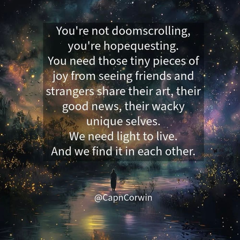 You're not doomscrolling, you're hopequesting. You need those tiny pieces of joy from seeing friends and strangers share their art, their good news, their wacky unique selves. We need light to live. And we find it in each other. @CapnCorwin