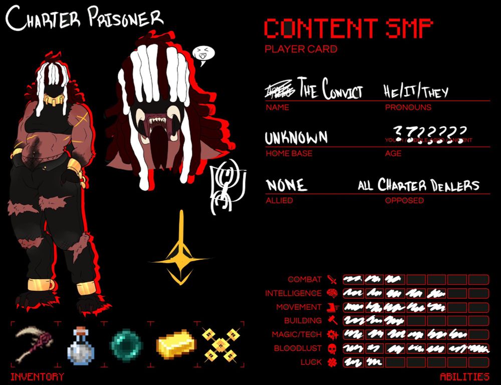 Charter Prisoner is the title. He is a faceless, brown-skinned creature with scars and white-streaked red locs. His clothes are black and he has gold shackles on his wrists, ankles, and neck. His mouth splits apart into a horrible maw with large fangs and a dark red tongue.

Name: The Convict; Pronouns: he/it/they; Home Base: Unknown; Age: ??????; Allied: None; Opposed: All Charter Dealers

Combat: 3/7; Intelligence: 5/7; Movement: 5/7; Building: 3/7; Magic/Tech: 6/7; Bloodlust: 7/7; Luck 2/7

Inventory: Carrion Scythe from Doctor4t's Arsenal Mod, Invisibility Potion, Ender Pearl, Gold Ingot, Golden Charter Chains

The Convict exists primarily as an urban legend, but the number one thing that is certain is that he hates Charter and anyone who deals with it. It is said that they were once a demon who terrorized a world long forgotten, and was struck down by a hero wielding Charter's power. But The Convict's rage and hatred would not allow it to succumb to such a fate. It was merely imprisoned for eons. And one day, it broke free. The symbol below his portrait is said to be engraved into his back, proving its experience with Charter.