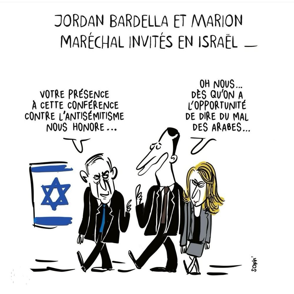 Titre du dessin : Jordan Bardella et Marion , Maréchal, invités en Israël.
Nétanyahou s’adressant à eux: 
Votre présence à cette conférence contre l’antisémitisme, nous honore.
Bardella répond : oh, nous, dès qu’on a l’opportunité de dire du mal des arabes…