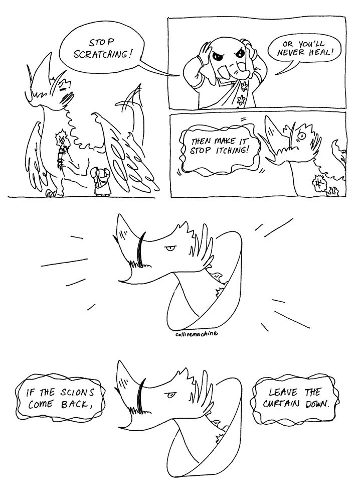 Just in case: cw: dermatillomania tw:dermatillomania
Script:
Panel 1: Vrtra clawing at a bare patch on his neck
Panel 2: Nidhana: stop scratching! Or you’ll never heal!
Panel 3: Vrtra: Then make it stop itching!
Panel 4: Vrtra wearing a plastic cone/elizabethan collar
Panel 5: Vrtra: if the scions come back, leave the curtain down.