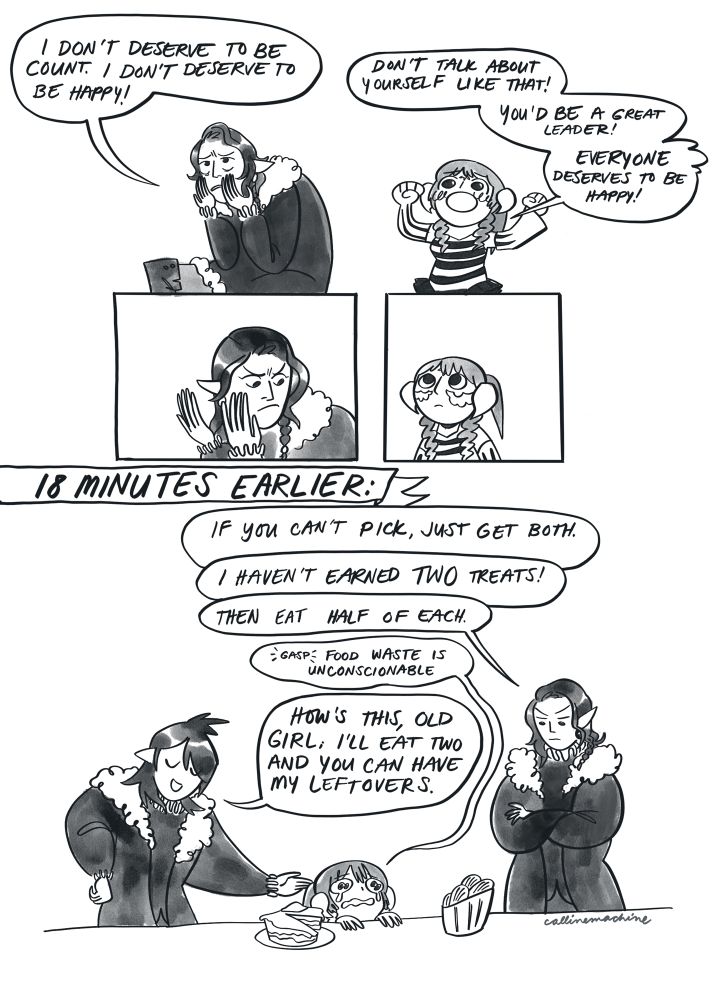 Panel 1: Artoirel dragging his hands down his face while Calline (WoL) tries to cheer him.
Artoirel: I don’t deserve to be count. I don’t deserve to be happy!
Calline: don’t talk about yourself like that! You’d be a great leader! EVERYONE deserves to be happy!
Panel3-4: Artoirel pauses to stare in consternation at Calline. Calline stares back blankly.
Panel 5: captioned “18 minutes earlier” Artoirel and Emmanellain stand on either side of Calline, who is agonizing over a dessert table.
Artoirel: if you can’t pick, just get both
Calline: I haven’t earned TWO treats!
Artoirel: then eat half of each
Calline: *gasp* food waste is unconscionable
Emmanellain: how’s this old girl; I’ll eat two and you can have my leftovers.