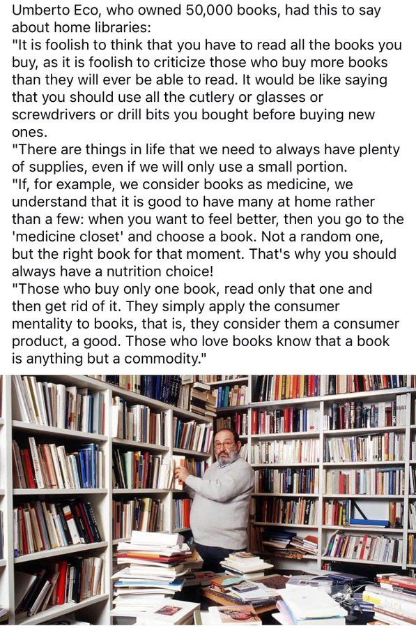 Umberto Eco, who owned 50,000 books, had this to say about home libraries:

"It is foolish to think that you have to read all the books you buy, as it is foolish to criticize those who buy more books than they will ever be able to read. It would be like saying that you should use all the cutlery or glasses or screwdrivers or drill bits you bought before buying new ones.

"There are things in life that we need to always have plenty of supplies, even if we will only use a small portion.

"If, for example, we consider books as medicine, we understand that it is good to have many at home rather than a few: when you want to feel better, then you go to the 'medicine closet' and choose a book. Not a random one, but the right book for that moment. That's why you should always have a nutrition choice!

"Those who buy only one book, read only that one and then get rid of it. They simply apply the consumer mentality to books, that is, they consider them a consumer product, a good. Those who love books know that a book is anything but a commodity."