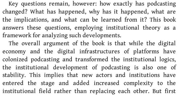A section from Chapter 1 of "The Institutional Development of Podcasting" (by Aske Kammer and Thomas Spejlborg Sejersen):
"Key questions remain, however: How exactly has podcasting changed? What has happened, why has it happened, what are the implications, and what can be learned from it? This book answers these questions, employing institutional theory as a framework for analyzing such developments.
The overall argument of the book is that while the digital economy and the digital infrastructures of platforms have colonized podcasting and transformed the institutional logics, the institutional development of podcasting is also one of stability. This implies that new actors and institutions have entered the stage and added increased complexity to the institutional field rather than replacing each other.!