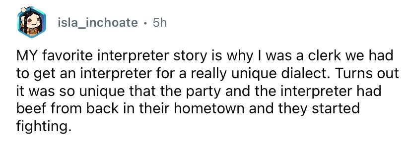A comment from redditor isla_inchoate saying
"MY favorite interpreter story is [when] I was a clerk we had to get an interpreter for a really unique dialect. Turns out it was so unique that the party and the interpreter had beef from back in their hometown and they started fighting".