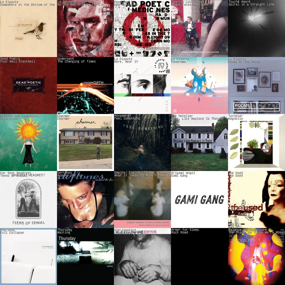 A 5x5 grid of album art.
1: Somewhere at the Bottom of the River Between Vega and Altair (10th Anniversary) by La Dispute
2: No One Was Driving the Car by La Dispute
3: New Medicines by Dead Poetic
4: Brave Faces Everyone by Spanish Love Songs
5: Spiral in a Straight Line by Touché Amoré
6: Four Wall Blackmail by Dead Poetic
7: The Changing of Times by Underoath
8: Here, Hear IV by La Dispute
9: Panorama by La Dispute
10: Rooms of the House by La Dispute
11: Separation by Balance and Composure
12: Charmer by Charmer
13: Feel Something by Movements
14: Home, Like Noplace Is There by The Hotelier
15: Magnolia by Turnover
16: Teens of Denial by Car Seat Headrest
17: Around the Fur by Deftones
18: What It Takes to Move Forward by Empire! Empire! (I Was a Lonely Estate)
19: Gami Gang by Origami Angel
20: The Used by The Used
21: Full Collapse by Thursday
22: Waiting by Thursday
23: Crisis by Alexisonfire
24: Rock Road by Armor for Sleep
25: The Things We Think We're Missing by Balance and Composure
