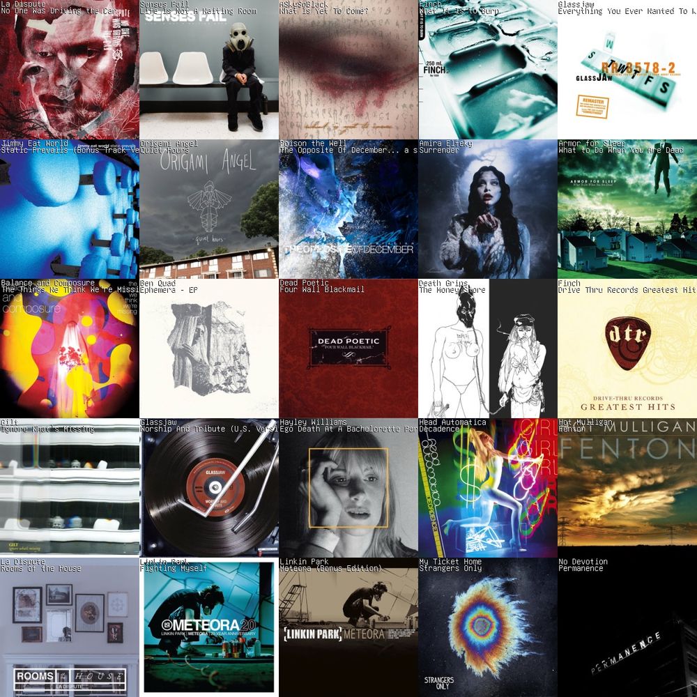 A 5x5 grid of album art.
1: No One Was Driving the Car by La Dispute
2: Life Is Not A Waiting Room by Senses Fail
3: What Is Yet To Come? by ASkySoBlack
4: What It Is to Burn by Finch
5: Everything You Ever Wanted To Know About Silence (Remastered) by Glassjaw
6: Static Prevails (Bonus Track Version) by Jimmy Eat World
7: Quiet Hours by Origami Angel
8: The Opposite Of December... a season of separation by Poison the Well
9: Surrender by Amira Elfeky
10: What to Do When You Are Dead by Armor for Sleep
11: The Things We Think We're Missing by Balance and Composure
12: Ephemera - EP by Ben Quad
13: Four Wall Blackmail by Dead Poetic
14: The Money Store by Death Grips
15: Drive Thru Records Greatest Hits (Deluxe Edition) by Finch
16: Ignore What's Missing by Gilt
17: Worship And Tribute (U.S. Version) by Glassjaw
18: Ego Death At A Bachelorette Party by Hayley Williams
19: Decadence by Head Automatica
20: Fenton by Hot Mulligan
21: Rooms of the House by La Dispute
22: Fighting Myself by Linkin Park
23: Meteora (Bonus Edition) by Linkin Park
24: Strangers Only by My Ticket Home
25: Permanence by No Devotion