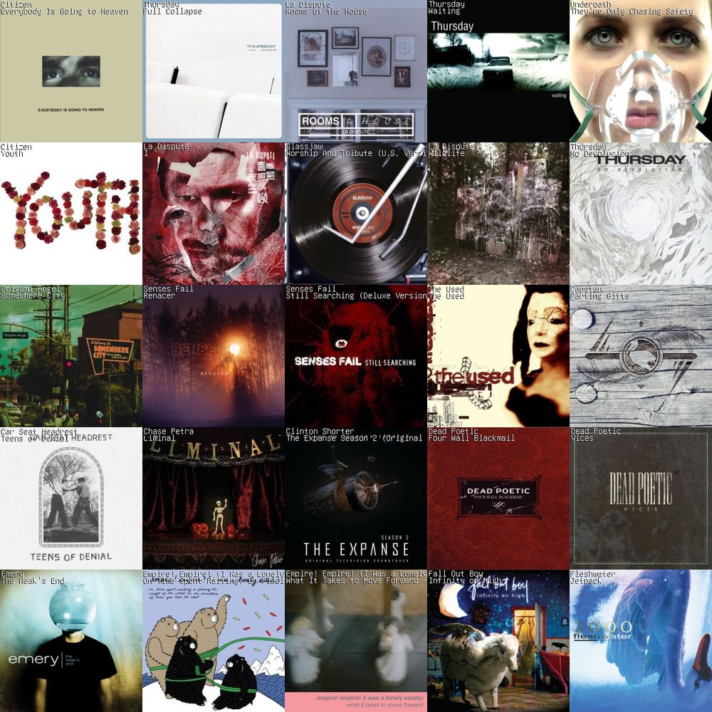 A 5x5 grid of album art.
1: Everybody Is Going to Heaven by Citizen
2: Full Collapse by Thursday
3: Rooms of the House by La Dispute
4: Waiting by Thursday
5: They're Only Chasing Safety by Underoath
6: Youth by Citizen
7: I by La Dispute
8: Worship And Tribute (U.S. Version) by Glassjaw
9: Wildlife by La Dispute
10: No Devolución by Thursday
11: Somewhere City by Origami Angel
12: Renacer by Senses Fail
13: Still Searching (Deluxe Version) by Senses Fail
14: The Used by The Used
15: Parting Gifts by Capstan
16: Teens of Denial by Car Seat Headrest
17: Liminal by Chase Petra
18: The Expanse Season 2 (Original Television Soundtrack) by Clinton Shorter
19: Four Wall Blackmail by Dead Poetic
20: Vices by Dead Poetic
21: The Weak's End by Emery
22: On Time Spent Waiting, Or Placing The Weight Of The World On The Shoulders Of Those You Love The Most by Empire! Empire! (I Was a Lonely Estate)
23: What It Takes to Move Forward by Empire! Empire! (I Was a Lonely Estate)
24: Infinity on High by Fall Out Boy
25: Jetpack by Fleshwater
