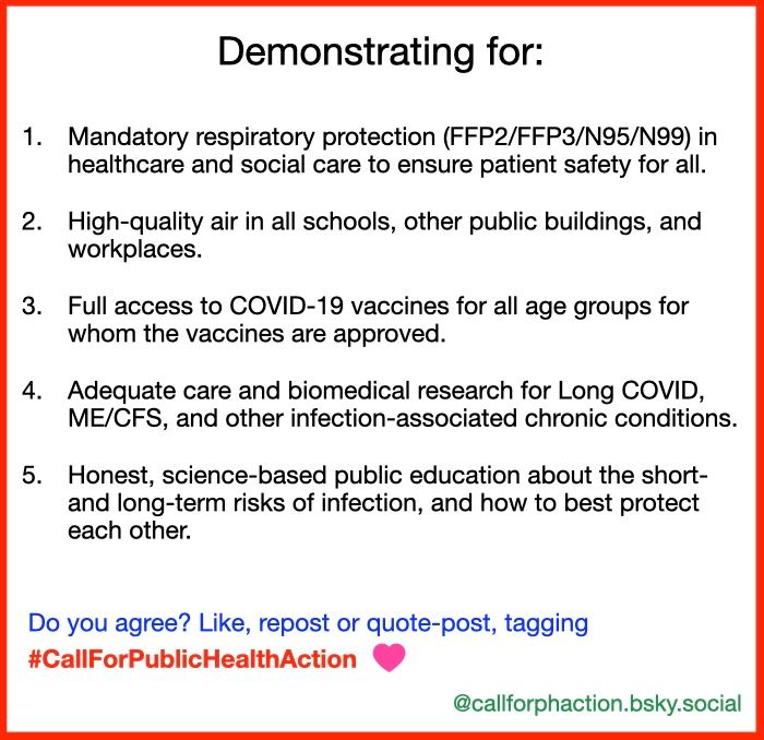 Demonstrating for:

1. Mandatory respiratory protection (FFP2/FFP3/N95/N99) in healthcare and social care to ensure patient safety for all.

2. High-quality air in all schools, other public buildings, and workplaces.

3. Full access to COVID-19 vaccines for all age groups for whom the vaccines are approved.

4. Adequate care and biomedical research for Long COVID, ME/CFS, and other infection-associated chronic conditions.

5. Honest, science-based public education about the short- and long-term risks of infection, and how to best protect each other.

Do you agree? Like, repost or quote-post, tagging #CallForPublicHealthAction

@callforphaction.bsky.social